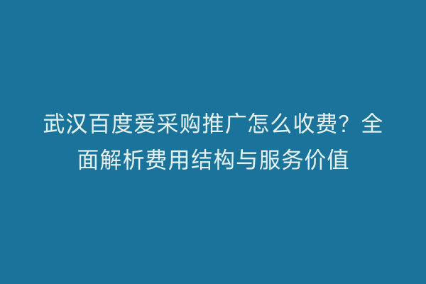 武汉百度爱采购推广怎么收费？全面解析费用结构与服务价值