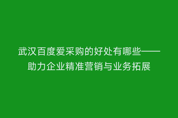 武汉百度爱采购的好处有哪些——助力企业精准营销与业务拓展