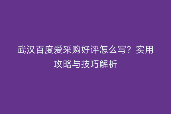 武汉百度爱采购好评怎么写？实用攻略与技巧解析