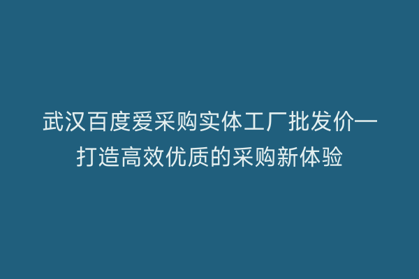 武汉百度爱采购实体工厂批发价—打造高效优质的采购新体验