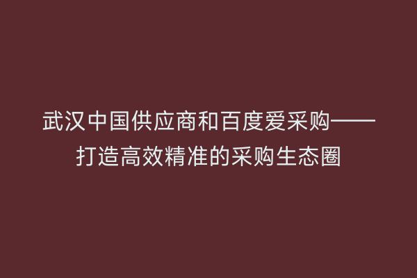 武汉中国供应商和百度爱采购——打造高效精准的采购生态圈