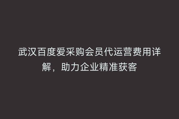 武汉百度爱采购会员代运营费用详解，助力企业精准获客