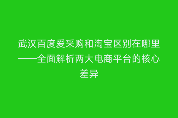 武汉百度爱采购和淘宝区别在哪里——全面解析两大电商平台的核心差异