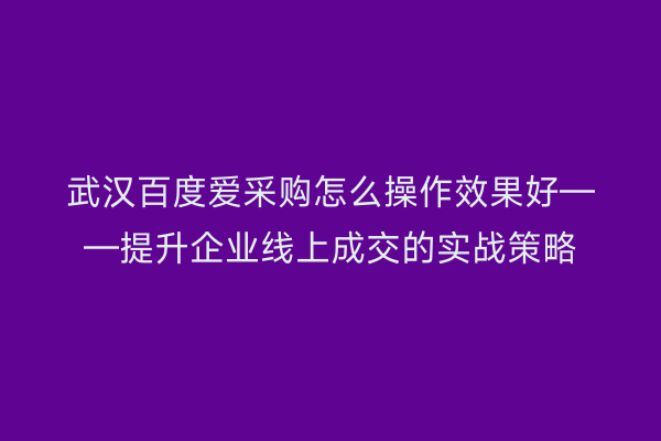 武汉百度爱采购怎么操作效果好——提升企业线上成交的实战策略