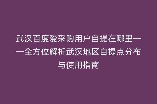 武汉百度爱采购用户自提在哪里——全方位解析武汉地区自提点分布与使用指南