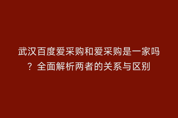 武汉百度爱采购和爱采购是一家吗？全面解析两者的关系与区别