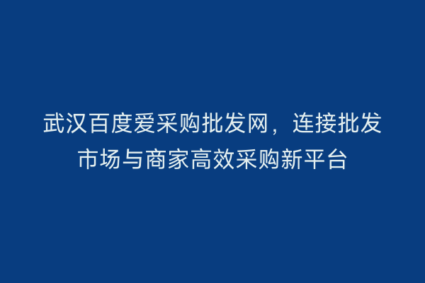 武汉百度爱采购批发网，连接批发市场与商家高效采购新平台