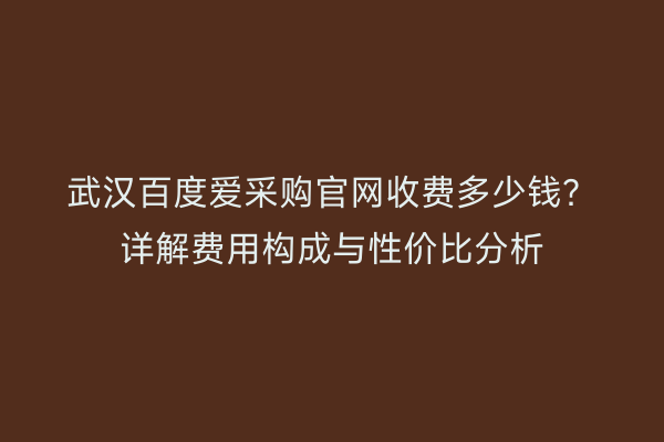 武汉百度爱采购官网收费多少钱？详解费用构成与性价比分析
