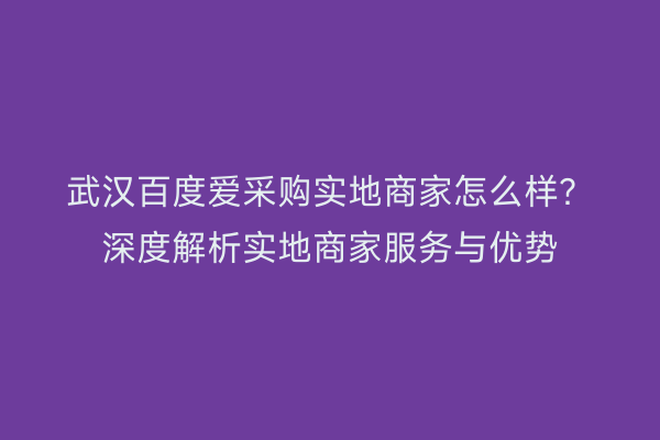 武汉百度爱采购实地商家怎么样？深度解析实地商家服务与优势