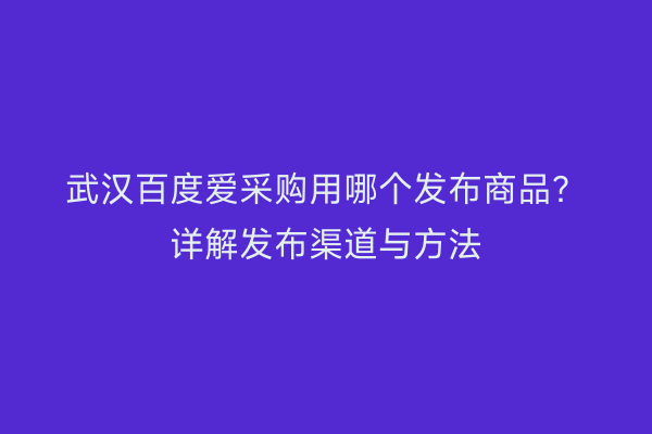 武汉百度爱采购用哪个发布商品？详解发布渠道与方法