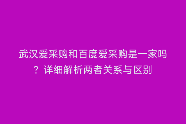 武汉爱采购和百度爱采购是一家吗？详细解析两者关系与区别