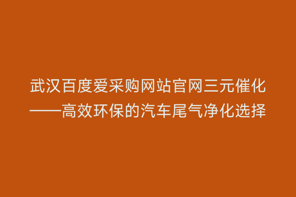 武汉百度爱采购网站官网三元催化——高效环保的汽车尾气净化选择