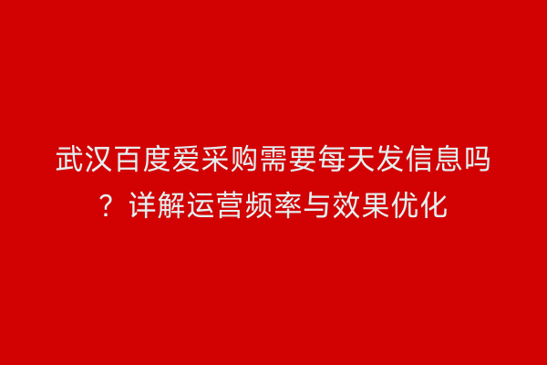 武汉百度爱采购需要每天发信息吗？详解运营频率与效果优化