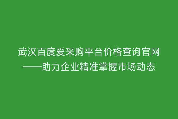 武汉百度爱采购平台价格查询官网——助力企业精准掌握市场动态