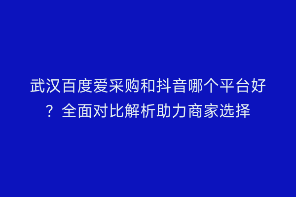 武汉百度爱采购和抖音哪个平台好？全面对比解析助力商家选择