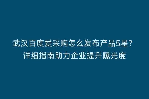 武汉百度爱采购怎么发布产品5星？详细指南助力企业提升曝光度