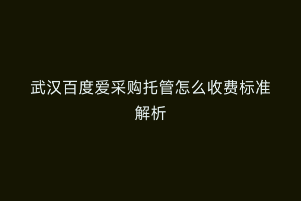 武汉百度爱采购托管怎么收费标准解析
