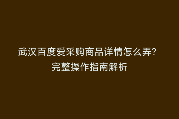 武汉百度爱采购商品详情怎么弄？完整操作指南解析
