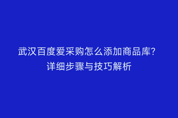 武汉百度爱采购怎么添加商品库？详细步骤与技巧解析