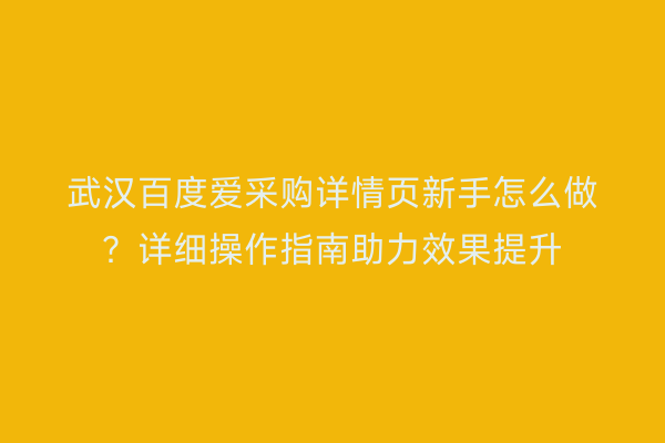 武汉百度爱采购详情页新手怎么做？详细操作指南助力效果提升