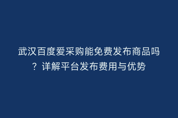 武汉百度爱采购能免费发布商品吗？详解平台发布费用与优势