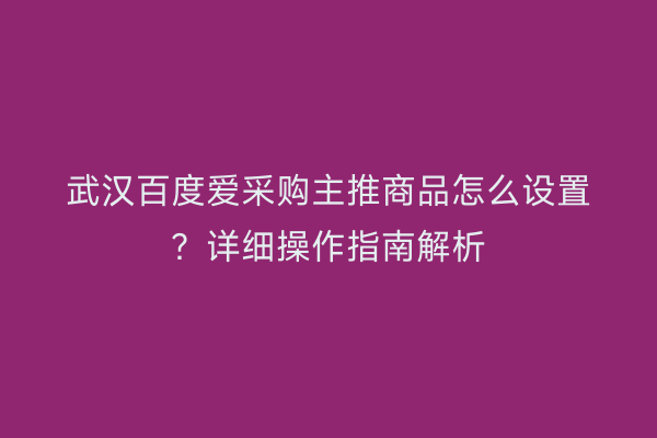 武汉百度爱采购主推商品怎么设置？详细操作指南解析