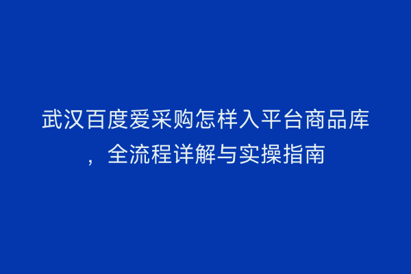 武汉百度爱采购怎样入平台商品库，全流程详解与实操指南