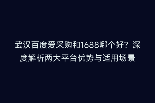 武汉百度爱采购和1688哪个好？深度解析两大平台优势与适用场景