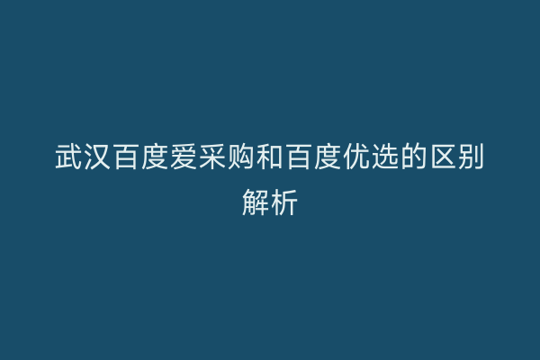 武汉百度爱采购和百度优选的区别解析