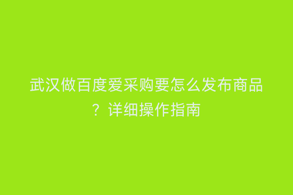 武汉做百度爱采购要怎么发布商品？详细操作指南