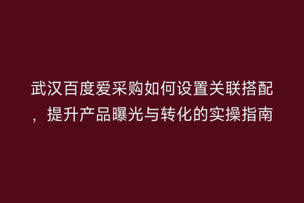 武汉百度爱采购如何设置关联搭配，提升产品曝光与转化的实操指南
