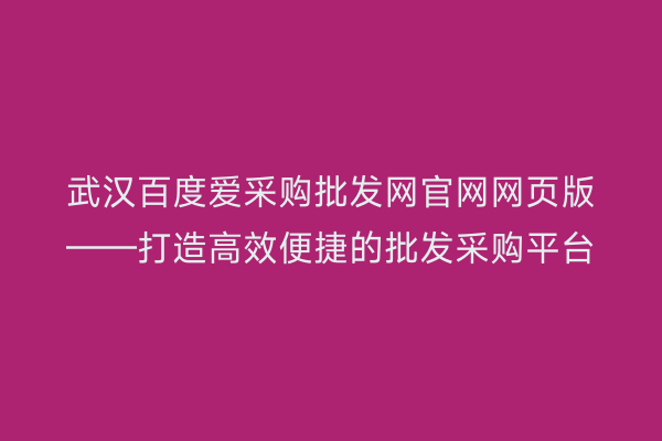 武汉百度爱采购批发网官网网页版——打造高效便捷的批发采购平台