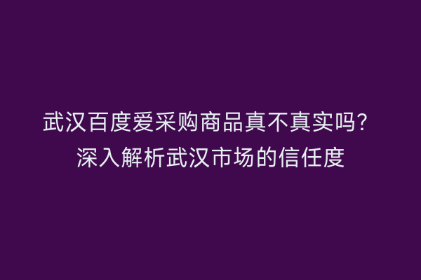 武汉百度爱采购商品真不真实吗？深入解析武汉市场的信任度