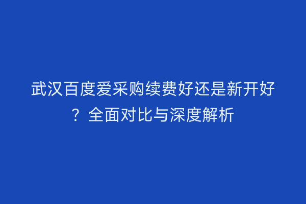 武汉百度爱采购续费好还是新开好?全面对比与深度解析