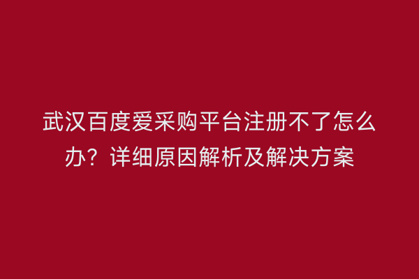 武汉百度爱采购平台注册不了怎么办？详细原因解析及解决方案