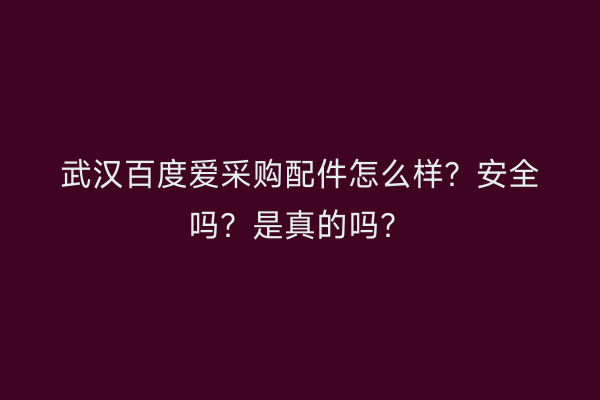 武汉百度爱采购配件怎么样？安全吗？是真的吗？
