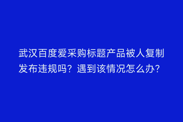 武汉百度爱采购标题产品被人复制发布违规吗？遇到该情况怎么办？