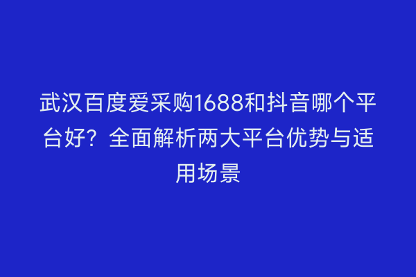 武汉百度爱采购1688和抖音哪个平台好？全面解析两大平台优势与适用场景