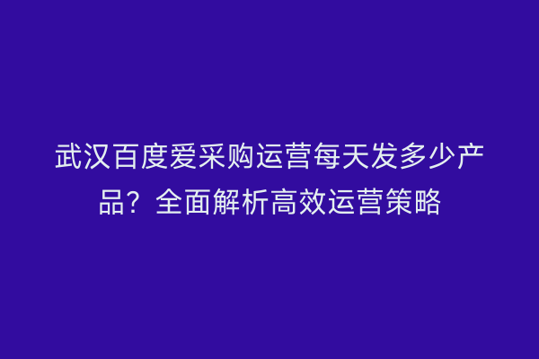 武汉百度爱采购运营每天发多少产品？全面解析高效运营策略