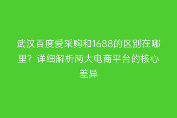武汉百度爱采购和1688的区别在哪里？详细解析两大电商平台的核心差异