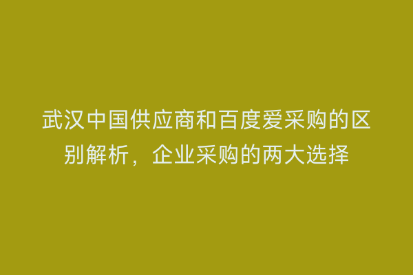武汉中国供应商和百度爱采购的区别解析，企业采购的两大选择