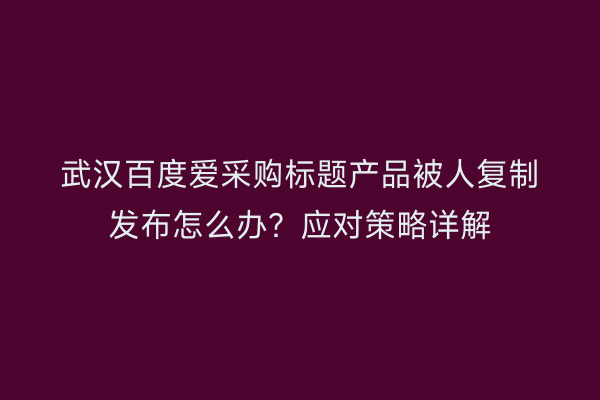 武汉百度爱采购标题产品被人复制发布怎么办？应对策略详解