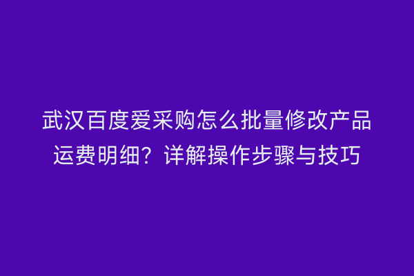 武汉百度爱采购怎么批量修改产品运费明细？详解操作步骤与技巧