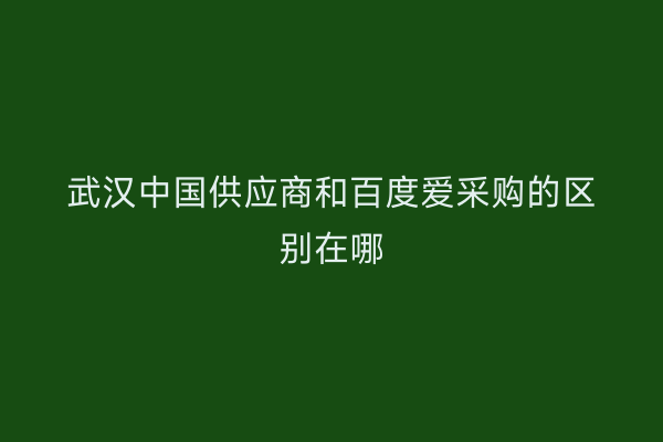 武汉中国供应商和百度爱采购的区别在哪