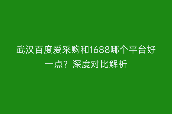 武汉百度爱采购和1688哪个平台好一点？深度对比解析