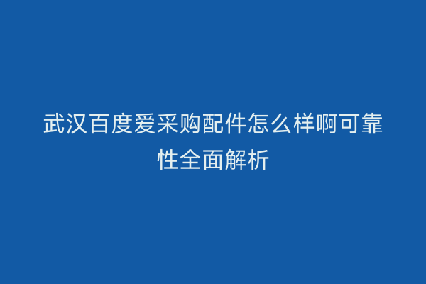 武汉百度爱采购配件怎么样啊可靠性全面解析