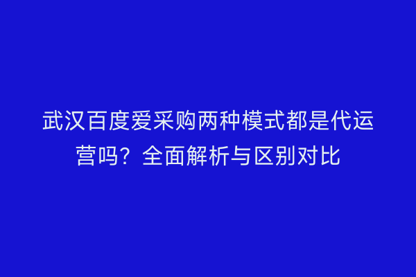 武汉百度爱采购两种模式都是代运营吗？全面解析与区别对比