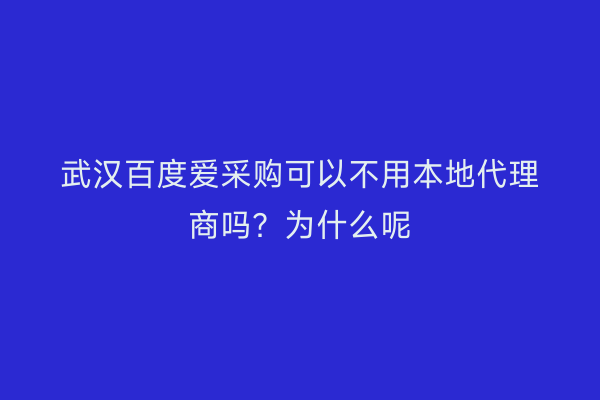 武汉百度爱采购可以不用本地代理商吗？为什么呢
