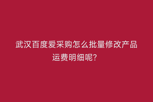 武汉百度爱采购怎么批量修改产品运费明细呢？