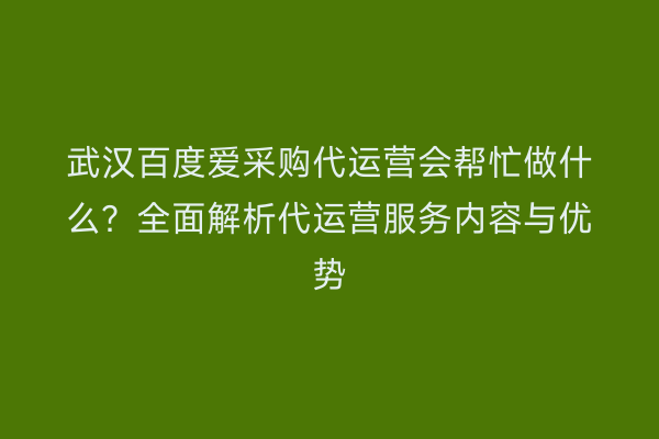 武汉百度爱采购代运营会帮忙做什么？全面解析代运营服务内容与优势